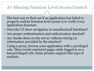 A7-Missing Function Level Access Control
The best way to find out if an application has failed to
properly restrict function level access is to verify every
application function:
 Does the UI show navigation to unauthorized functions?
 Are proper authentication and authorization checked?
 Are checks done on the server without relying on
information provided by the attacker?
Using a proxy, browse your application with a privileged
role. Then revisit restricted pages while logged in as a
less privileged role. Some proxies support this type of
analysis.
 