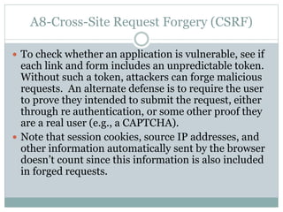 A8-Cross-Site Request Forgery (CSRF)
 To check whether an application is vulnerable, see if
each link and form includes an unpredictable token.
Without such a token, attackers can forge malicious
requests. An alternate defense is to require the user
to prove they intended to submit the request, either
through re authentication, or some other proof they
are a real user (e.g., a CAPTCHA).
 Note that session cookies, source IP addresses, and
other information automatically sent by the browser
doesn’t count since this information is also included
in forged requests.
 