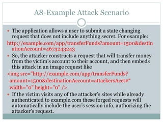 A8-Example Attack Scenario
 The application allows a user to submit a state changing
request that does not include anything secret. For example:
http://example.com/app/transferFunds?amount=1500&destin
ationAccount=4673243243
 So, the attacker constructs a request that will transfer money
from the victim’s account to their account, and then embeds
this attack in an image request like
<img src="http://example.com/app/transferFunds?
amount=1500&destinationAccount=attackersAcct#“
width="0" height="0" />
 If the victim visits any of the attacker’s sites while already
authenticated to example.com these forged requests will
automatically include the user’s session info, authorizing the
attacker’s request.
 
