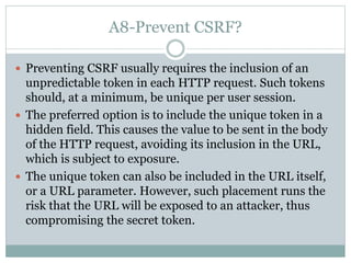 A8-Prevent CSRF?
 Preventing CSRF usually requires the inclusion of an
unpredictable token in each HTTP request. Such tokens
should, at a minimum, be unique per user session.
 The preferred option is to include the unique token in a
hidden field. This causes the value to be sent in the body
of the HTTP request, avoiding its inclusion in the URL,
which is subject to exposure.
 The unique token can also be included in the URL itself,
or a URL parameter. However, such placement runs the
risk that the URL will be exposed to an attacker, thus
compromising the secret token.
 