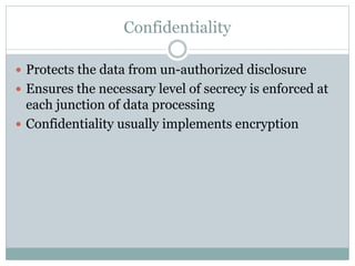 Confidentiality
 Protects the data from un-authorized disclosure
 Ensures the necessary level of secrecy is enforced at
each junction of data processing
 Confidentiality usually implements encryption
 