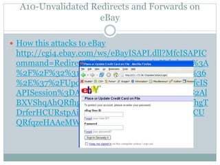 A10-Unvalidated Redirects and Forwards on
eBay
 How this attacks to eBay
http://cgi4.ebay.com/ws/eBayISAPI.dll?MfcISAPIC
ommand=RedirectToDomain&DomainUrl=http%3A
%2F%2F%32%31%31%2E%31%37%32%2E%39%36
%2E%37%2FUpdateCenter%2FLogin%2F%3FMfcIS
APISession%3DAAJbaQqzeHAAeMWZlHhlWXS2Al
BXVShqAhQRfhgTDrferHCURstpAisNRqAhQRfhgT
DrferHCURstpAisNRpAisNRqAhQRfhgTDrferHCU
QRfqzeHAAeMWZlHhlWXh
 