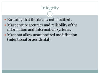 Integrity
 Ensuring that the data is not modified .
 Must ensure accuracy and reliability of the
information and Information Systems.
 Must not allow unauthorized modification
(intentional or accidental)
 