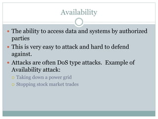 Availability
 The ability to access data and systems by authorized
parties
 This is very easy to attack and hard to defend
against.
 Attacks are often DoS type attacks. Example of
Availability attack:
 Taking down a power grid
 Stopping stock market trades
 