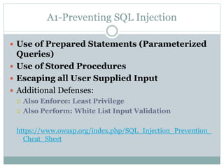 A1-Preventing SQL Injection
 Use of Prepared Statements (Parameterized
Queries)
 Use of Stored Procedures
 Escaping all User Supplied Input
 Additional Defenses:
 Also Enforce: Least Privilege
 Also Perform: White List Input Validation
https://www.owasp.org/index.php/SQL_Injection_Prevention_
Cheat_Sheet
 