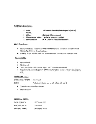 Field Work Experience –
 NGO : District rural development agency (DRDA),
Anand.
 Village : Sanjaya village, Anand.
 Manufacture sector : Mafatlal industry, nadiad
 Service sector : K. K. Chokshi associate vadodara.
Work Experience:
 Have worked as a Trader in SHARE MARKET for One and a Half years from Feb
2014 to April2015 in Angle broking.
 Working in AGC Infotech Pvt ltd. As Hr Recruiter from April 2016 to till date.
Responsibility:
 Recruitments
 Admin work
 Client co-ordination for some MNCs and Domestic companies.
 Requirements worked upon: IT-SAP Consultant/End users, Software Developers,
SEO,
COMPUTER SKILLS
OPERATING SYSTEM : windows 7
BASIC : Proficient in basic use of MS office, MS word
 Expert in basic use of computer
 Internet savvy
PERSONAL DETAIL:
DATE OF BIRTH : 25th
June 1993
PLACE OF BIRTH : Mumbai
FATHER'S NAME : kiranbhai Patel
 