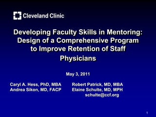 1
Developing Faculty Skills in Mentoring:
Design of a Comprehensive Program
to Improve Retention of Staff
Physicians
May 3, 2011
Caryl A. Hess, PhD, MBA Robert Patrick, MD, MBA
Andrea Sikon, MD, FACP Elaine Schulte, MD, MPH
schulte@ccf.org
 