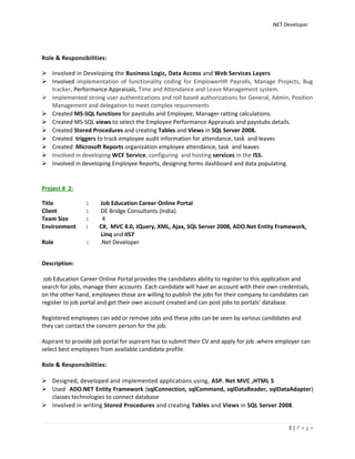 .NET Developer
Role & Responsibilities:
 Involved in Developing the Business Logic, Data Access and Web Services Layers
 Involved implementation of functionality coding for EmplowerHR Payrolls, Manage Projects, Bug
tracker, Performance Appraisals, Time and Attendance and Leave Management system.
 Implemented strong user authentications and roll based authorizations for General, Admin, Position
Management and delegation to meet complex requirements
 Created MS-SQL functions for paystubs and Employee, Manager ratting calculations.
 Created MS-SQL views to select the Employee Performance Appraisals and paystubs details.
 Created Stored Procedures and creating Tables and Views in SQL Server 2008.
 Created triggers to track employee audit information for attendance, task and leaves
 Created Microsoft Reports organization employee attendance, task and leaves
 Involved in developing WCF Service, configuring and hosting services in the ISS.
 Involved in developing Employee Reports, designing forms dashboard and data populating.
Project # 2:
Title : Job Education Career Online Portal
Client : DE Bridge Consultants (India)
Team Size : 4
Environment : C#, MVC 4.0, JQuery, XML, Ajax, SQL Server 2008, ADO.Net Entity Framework,
Linq and IIS7
Role : .Net Developer
Description:
Job Education Career Online Portal provides the candidates ability to register to this application and
search for jobs, manage their accounts .Each candidate will have an account with their own credentials,
on the other hand, employees those are willing to publish the jobs for their company to candidates can
register to job portal and get their own account created and can post jobs to portals’ database.
Registered employees can add or remove jobs and these jobs can be seen by various candidates and
they can contact the concern person for the job.
Aspirant to provide job portal for aspirant has to submit their CV and apply for job .where employer can
select best employees from available candidate profile.
Role & Responsibilities:
 Designed, developed and implemented applications using, ASP. Net MVC ,HTML 5
 Used ADO.NET Entity Framework (sqlConnection, sqlCommand, sqlDataReader, sqlDataAdapter)
classes technologies to connect database
 Involved in writing Stored Procedures and creating Tables and Views in SQL Server 2008.
3 | P a g e
 