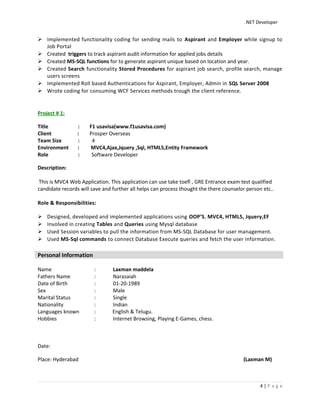 .NET Developer
 Implemented functionality coding for sending mails to Aspirant and Employer while signup to
Job Portal
 Created triggers to track aspirant audit information for applied jobs details
 Created MS-SQL functions for to generate aspirant unique based on location and year.
 Created Search functionality Stored Procedures for aspirant job search, profile search, manage
users screens
 Implemented Roll based Authentications for Aspirant, Employer, Admin in SQL Server 2008
 Wrote coding for consuming WCF Services methods trough the client reference.
Project # 1:
Title : F1 usavisa(www.f1usavisa.com)
Client : Prosper Overseas
Team Size : 4
Environment : MVC4,Ajax,Jquery ,Sql, HTML5,Entity Framework
Role : Software Developer
Description:
This is MVC4 Web Application. This application can use take toefl , GRE Entrance exam test qualified
candidate records will save and further all helps can process thought the there counselor person etc..
Role & Responsibilities:
 Designed, developed and implemented applications using OOP’S, MVC4, HTML5, Jquery,EF
 Involved in creating Tables and Queries using Mysql database
 Used Session variables to pull the information from MS-SQL Database for user management.
 Used MS-Sql commands to connect Database Execute queries and fetch the user information.
Name : Laxman maddela
Fathers Name : Narasaiah
Date of Birth : 01-20-1989
Sex : Male
Marital Status : Single
Nationality : Indian
Languages known : English & Telugu.
Hobbies : Internet Browsing, Playing E-Games, chess.
Date:
Place: Hyderabad (Laxman M)
4 | P a g e
Personal Information
 