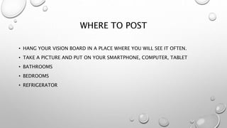 WHERE TO POST
• HANG YOUR VISION BOARD IN A PLACE WHERE YOU WILL SEE IT OFTEN.
• TAKE A PICTURE AND PUT ON YOUR SMARTPHONE, COMPUTER, TABLET
• BATHROOMS
• BEDROOMS
• REFRIGERATOR
 
