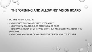 THE “OPENING AND ALLOWING” VISION BOARD
• DO THIS VISION BOARD IF:
• – YOU’RE NOT SURE WHAT EXACTLY YOU WANT
– YOU’VE BEEN IN A PERIOD OF DEPRESSION OR GRIEF
– YOU HAVE A VISION OF WHAT YOU WANT, BUT ARE UNCERTAIN ABOUT IT IN
SOME WAY.
– YOU KNOW YOU WANT CHANGE BUT DON’T KNOW HOW IT’S POSSIBLE.
 