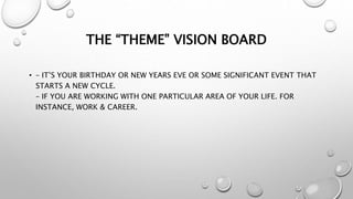 THE “THEME” VISION BOARD
• – IT’S YOUR BIRTHDAY OR NEW YEARS EVE OR SOME SIGNIFICANT EVENT THAT
STARTS A NEW CYCLE.
– IF YOU ARE WORKING WITH ONE PARTICULAR AREA OF YOUR LIFE. FOR
INSTANCE, WORK & CAREER.
 