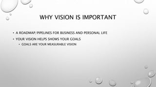 WHY VISION IS IMPORTANT
• A ROADMAP/PIPELINES FOR BUSINESS AND PERSONAL LIFE
• YOUR VISION HELPS SHOWS YOUR GOALS
• GOALS ARE YOUR MEASURABLE VISION
 