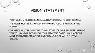 VISION STATEMENT
• YOUR VISION SHOULD BE CONCISE AND GIVE PURPOSE TO YOUR BUSINESS.
• THE VISION MUST BE CAPABLE OF MOTIVATING YOU AND OTHERS IN THE
BUSINESS.
• THE VISION MUST PROVIDE THE CORNERSTONE FOR YOUR BUSINESS. HELPING
YOU TO LINK YOUR ACTIONS TO YOUR STRATEGIC GOALS. YOUR ACTIONS
MUST BE DRIVEN FROM A CLEAR UNDERSTANDING OF VALUE THEY WILL
CREATE.
 