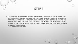 STEP 1
• GO THROUGH YOUR MAGAZINES AND TEAR THE IMAGES FROM THEM. NO
GLUING YET! JUST LET YOURSELF HAVE LOTS OF FUN LOOKING THROUGH
MAGAZINES AND PULLING OUT PICTURES OR WORDS OR HEADLINES THAT
STRIKE YOUR FANCY. HAVE FUN WITH IT. MAKE A BIG PILE OF IMAGES AND
PHRASES AND WORDS.
 