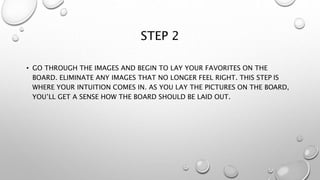 STEP 2
• GO THROUGH THE IMAGES AND BEGIN TO LAY YOUR FAVORITES ON THE
BOARD. ELIMINATE ANY IMAGES THAT NO LONGER FEEL RIGHT. THIS STEP IS
WHERE YOUR INTUITION COMES IN. AS YOU LAY THE PICTURES ON THE BOARD,
YOU’LL GET A SENSE HOW THE BOARD SHOULD BE LAID OUT.
 