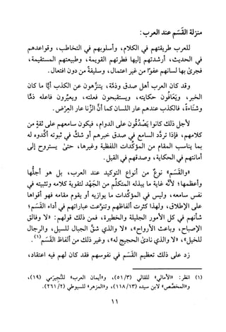 ‫منزلة‬‫القسم‬‫عند‬‫العرب‬:
‫للعرب‬‫طريقتهم‬‫في‬‫الكلام‬،‫و‬‫سلوبهم‬‫في‬‫التخاطب‬،‫وقواعدهم‬
‫في‬‫الحديث‬،‫أرشدتهم‬‫إليها‬‫فطرتهم‬‫القويمة‬،‫وطبيعتهم‬،‫المستقيمة‬
‫فجرى‬‫بها‬‫لسانهم‬‫عفوا‬‫من‬‫غير‬‫اعتمال‬،‫وسليقة‬‫من‬‫دون‬‫افتعال‬.
‫وقد‬‫كان‬‫العرب‬‫أهل‬‫صدق‬‫وذفة‬،‫يتنزهون‬‫عن‬‫الكذب‬‫أيا‬‫ما‬‫كان‬
،‫الخبر‬‫ويعافون‬‫حكايته‬،‫ويستقبحون‬‫فعلته‬،‫ويعيرون‬‫فاعله‬‫ذما‬
‫وشناءة‬،‫فالكذب‬‫عندهم‬‫عار‬‫اللسان‬‫كما‬‫أن‬‫الزنا‬‫عار‬‫العرض‬.
‫لاجل‬‫ذلك‬‫كانوا‬‫يصدقون‬‫على‬‫الدوام‬،‫فيكون‬‫سامعهم‬‫على‬‫ثقة‬‫من‬
‫كلامهم‬،‫فاذا‬‫تردد‬‫السامع‬‫في‬‫صدق‬‫خبرهم‬‫أو‬‫شك‬‫في‬‫ثبوته‬‫أكدوه‬‫له‬
‫بما‬‫يناسب‬‫المقام‬‫من‬‫المؤكدات‬‫اللفظية‬،‫وغيرها‬‫حتى‬‫يستروج‬‫إلى‬
‫أمانتهم‬‫في‬‫الحكاية‬،‫وصدقهم‬‫في‬.‫القيل‬
"‫"والقسم‬‫نوع‬‫من‬‫أنواع‬‫التوكيد‬‫عند‬‫العرب‬،‫بل‬‫هو‬‫أجلها‬
‫و‬‫عظمها؛‬‫لأله‬‫غاية‬‫ما‬‫يبذله‬‫المتكلم‬‫من‬‫الجهد‬‫لتقوية‬‫كلامه‬‫وتثبيته‬‫في‬
‫نفس‬‫سامعه‬،‫وليس‬‫في‬‫المؤكدات‬‫ما‬‫يوازيه‬‫أو‬‫يقوم‬‫مقامه‬‫فهو‬‫أقواها‬
‫على‬‫الاطلاق‬،‫ولهذا‬‫كثرت‬‫ألفاظهم‬‫وتنوعت‬‫عباراتهم‬‫في‬‫أداء‬‫القسم؛‬
‫شأنهم‬‫في‬‫كل‬‫الأمور‬‫الجليلة‬‫والخطيرة‬،‫فمن‬‫ذلك‬‫قولهم‬:"‫لا‬‫وفالق‬
‫الاصباج‬،‫وباعث‬‫الارواح‬"،"‫لا‬‫والذي‬‫شق‬‫الجبال‬‫للسيل‬،‫والرجال‬
‫للخيل‬"،"‫لا‬‫والذي‬‫نادى‬‫الحجيح‬‫له‬"،‫وغير‬‫ذلك‬‫من‬‫الفاظ‬‫القسم‬)1(.
‫زد‬‫على‬‫ذلك‬‫تعظيم‬‫القسم‬‫في‬‫نفوسهم‬‫فقد‬‫كان‬‫لهم‬‫فيه‬،‫اعتقاد‬
)1(:‫انظر‬"‫"الامالي‬‫للقالي‬،)3/51(‫و"أيمان‬‫العرب‬"‫للنجيرمي‬،)91(
"‫و"المخضص‬‫لابن‬‫سيده‬/13(181،)"‫و"المزهر‬‫للسيوطي‬/2(.)261
11
 