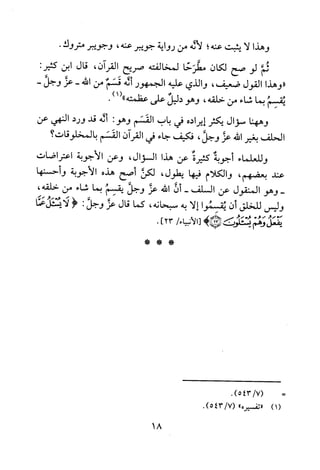 ‫وهذا‬‫لا‬‫يثبت‬‫عنه‬‫؛‬‫لاله‬‫من‬‫رواية‬‫جويبر‬‫عنه‬،‫وجويبر‬‫متروك‬.
‫ثم‬‫لو‬‫صح‬‫لكان‬‫مطرحا‬‫لمخالفته‬‫صريح‬‫القران‬،‫قال‬‫ابن‬:‫كثير‬
"‫وهذا‬‫القول‬‫ضعيف‬،‫والذي‬‫عليه‬‫الجمهور‬‫أله‬‫قسم‬‫من‬‫الله‬-‫عز‬-‫وجل‬
‫يقسم‬‫بما‬‫شاء‬‫من‬‫حلقه‬،‫وهو‬‫دليل‬‫على‬‫عظمته‬.)1("
‫وههنا‬‫سؤال‬‫يكثر‬‫إيراده‬‫في‬‫باب‬‫القسم‬‫وهو‬:‫أله‬‫قد‬‫ورد‬‫النهي‬‫عن‬
‫الحلف‬‫بغير‬‫الله‬‫عز‬‫وجل‬،‫فكيف‬‫جاء‬‫في‬‫القران‬‫القسم‬‫بالمخلوقات‬‫؟‬
‫وللعلماء‬‫أجوبة‬‫كثيرة‬‫عن‬‫هذا‬‫السؤال‬،‫وعن‬‫الاجوبة‬‫اعتراضات‬
‫عند‬‫بعضهم‬،‫والكلام‬‫فيها‬‫يطول‬،‫لكن‬‫أصح‬‫هذه‬‫الاجوبة‬‫و‬‫حسنها‬
-‫وهو‬‫المنقول‬‫عن‬‫السلف‬-‫ن‬‫الله‬‫عز‬‫وجل‬‫يقسم‬‫بما‬‫شاء‬‫من‬،‫حلقه‬
‫وليس‬‫للخلق‬‫أن‬‫يقسموا‬‫إلا‬‫به‬‫سبحانه‬،‫كما‬‫قال‬‫عز‬‫وجل‬:<‫لايسئلعا‬
‫يفعل‬‫وهم‬‫لمحمئلون‬)!/‫[الأنبياء‬23].
)1(
.)7/543(
‫"تفسير‬"5.)7/543(
***
18
 