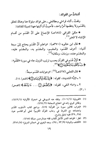 ‫أستاث‬‫من‬:‫الفوائد‬
‫وقفت‬-‫أثناء‬‫قراءتي‬‫ومطالعتي‬-‫على‬‫فوائد‬‫مبثوثة‬‫هنا‬‫وهناك‬‫تتعلق‬
‫بالقسم‬‫ولا‬‫ينتظمها‬‫أمر‬‫واحد‬،‫فأحببت‬‫أن‬‫أثبتها‬‫ههنا‬‫تتميفا‬‫للفائدة‬:
‫*حكى‬‫القرافي‬684()‫هـ‬‫الإجماع‬‫على‬‫أن‬‫القسم‬‫من‬‫أقسام‬
‫الانشاء‬‫لا‬.)1(‫الخبر‬
*‫قال‬‫ابن‬‫خالويه‬037(:)‫هـ‬‫"واعلم‬‫أن‬‫القسم‬‫يحتاج‬‫إلى‬‫سبعة‬
:‫أشياء‬‫أحرف‬‫القسم‬،‫والمقسم‬،‫والمقسم‬،‫يه‬‫والمقسم‬،‫عليه‬
‫والمقسم‬‫عنده‬،‫وزمان‬،‫ومكان‬")2(.
*‫أول‬‫قسم‬‫في‬‫القرآن‬‫بحسب‬‫ترتيب‬‫النزول‬‫جاء‬‫في‬‫سورة‬"‫القلم‬":
<‫لث‬‫والقو‬‫وما‬‫لمجمئظرون‬)3(>!.
*‫قال‬‫الثعلبي‬427()4()‫هـ‬:""‫وجوابات‬‫القسم‬:‫سبعة‬
1-"‫إن‬"‫ا‬‫لشديدة‬،‫كقوله‬:<‫ن‬‫ربك‬‫لا‬‫لمرصاص‬>*/‫[الفجر‬41].
2-"‫و‬‫ما‬"‫النفي‬،‫كقوله‬:<‫والضحش‬*...‫ما‬‫و‬‫عك‬>/‫[صص‬
1-]3.
)1("‫"الفروق‬.)1/601(‫ونقله‬‫عنه‬‫السيوطي‬‫في‬‫"معترك‬"‫الاقران‬،)1/944(
‫وطاش‬‫كبري‬‫زاده‬‫في‬‫"مفتاح‬‫السعادة‬"/2(.)494
)2(‫-"إعراب‬‫ثلاثين‬‫سورة‬‫من‬‫القران‬".)46(‫وراجع‬‫كتاب‬‫"أسلوب‬‫القسم‬
‫واجتماعه‬‫مع‬‫الشرط‬‫في‬‫رحاب‬‫القران‬‫الكريم‬"‫لعلي‬‫أبوالقاسم‬‫عون‬
)38-93(‫ففيه‬‫تمثيل‬‫وشرح‬.
)3(‫انظر‬:‫"قواعد‬‫التدبر‬‫الامثل‬‫لكتاب‬‫الله‬"‫عبدالرحمن‬‫حبنكة‬.)465(
)4(‫"الكشف‬‫والبيان‬"9/39(-،)49‫وعنه‬‫البغوي‬‫في‬‫"معالم‬‫التنزيل‬"/7(.)356
91
 