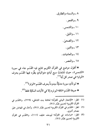 8-‫وا‬‫لسما‬‫ء‬‫وا‬‫لطا‬‫رق‬.
9-.‫والفجر‬
01-.‫والشمس‬
11-.‫والليل‬
21-.‫والضحى‬
31-.‫والتين‬
41-‫والعاديات‬.
51-.‫والعصر‬
*‫أطول‬‫موضع‬‫في‬‫القرآن‬‫الكريم‬‫تتابع‬‫فيه‬‫القسم‬‫جاء‬‫في‬‫سورة‬
"‫"الشمس‬،‫حيث‬‫تتابعت‬‫سبع‬‫آيات‬‫متواليات‬‫يطرد‬‫فيها‬‫القسم‬‫بحرف‬
"‫"الواو‬‫في‬‫صدر‬‫كل‬1(‫آية‬).
*‫لم‬‫تأت‬‫سورة‬‫مدنئة‬‫مبدوءة‬‫بحرف‬‫القسم‬")2("‫الواو‬.
*‫صيغة‬‫القسم‬"‫تالله‬"‫لم‬‫ترد‬‫إلا‬‫في‬‫الآيات‬‫المكية‬)3(‫فقط‬.
)1(
)2(
)3(
:‫انظر‬‫"الاعجاز‬‫البياني‬‫للقران‬"‫لعائشة‬‫بعت‬‫الشاطيء‬،)922(‫و"القسم‬‫في‬
‫القران‬‫الكريم‬"‫لحسين‬‫نضار‬.)19(
‫انظر‬:‫"القسم‬‫في‬‫القران‬‫الكريم‬"‫لحسين‬‫نضار‬،)19(‫و‬‫حال‬‫في‬‫الهامش‬‫على‬
‫مصادر‬‫أخرى‬.
:‫انظر‬‫"دراسات‬‫في‬‫القران‬"‫ليوسف‬‫خليف‬،)111(‫و"القسم‬‫في‬‫القران‬
‫الكريم‬"‫لحسين‬‫نضار‬.)19(
21
 