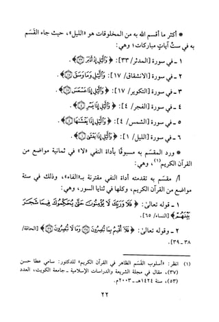 *‫أكثر‬‫ما‬‫أقسم‬‫الله‬‫به‬‫من‬‫المخلوقات‬‫هو‬"‫الليل‬"،‫حيث‬‫جاء‬‫القسم‬
‫به‬‫في‬‫ست‬‫ايات‬‫مباركات‬‫؛‬:‫وهي‬
1-‫في‬‫سورة‬/‫[المدئر‬]33:<‫والل‬!‫إتجر‬>!.
2-‫في‬‫سورة‬[‫ا‬‫لانشقاق‬/71]:‫وا‬‫لتل‬‫وما‬‫وسق‬)!.
3-‫في‬‫سورة‬/‫[التكوير‬17]:<‫و‬‫اهل‬‫ذاعسعس‬)!.
4-‫في‬‫سورة‬/‫[الفجر‬4]:<‫والل‬‫اذا‬>*‫يسز‬‫ه‬
5-‫في‬‫سورة‬[‫ا‬‫لشمهر‬/4]:<‫وا‬‫لل‬‫إذا‬‫يغنهنها‬>*.
6-‫في‬‫سورة‬‫[الليل‬/1]:<‫والل‬‫إذا‬‫يهم‬)!.
‫!كى‬‫ورد‬‫المقسم‬‫به‬‫مسبوقا‬‫باداة‬‫النفي‬"‫"لا‬‫في‬‫ثمانية‬‫مواضع‬‫من‬
‫القرآن‬‫الكريم‬)1(،:‫وهي‬
‫لم‬‫مقسم‬‫به‬‫تقدمته‬‫أداة‬‫النفي‬‫مقترنة‬،")‫ب"الفاء‬‫وذلك‬‫في‬‫ستة‬
‫مواضع‬‫من‬‫القران‬‫الكريم‬،‫وكلها‬‫في‬‫ثنايا‬‫السور‬،:‫وهي‬
1-‫قوله‬‫تعالى‬:<!‫فلاورئ‬‫لا‬‫هبؤمنوت‬‫حتي‬‫يحكموك‬‫فيما‬‫سفجر‬
‫بينهم‬>/‫[النساء‬.]65
2-‫وقوله‬‫تعالى‬:<‫فلآ‬‫أقتم‬‫بما‬‫لتصووبئ‬!‫وما‬‫لا‬‫ئبصرون‬)!/‫[الحاقة‬
38-]93.
)1(:‫انظر‬‫"اسلوب‬‫القسم‬‫الظاهر‬‫في‬‫القران‬‫الكريم‬":‫للدكتور‬‫سامي‬‫عطا‬‫حسن‬
،)37(‫مقال‬‫في‬‫مجلة‬‫الشريعة‬‫والدراسات‬‫الإسلامية‬‫-جامعة‬‫الكويت‬،‫العدد‬
،)53(‫سنة‬14243002-‫هـ‬‫م‬.
22
 