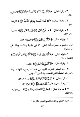.]04
]75.
3-‫وقوله‬‫تعالى‬:<‫فلأاقسم‬‫برت‬!‫آتشز‬‫وأفغزب‬‫انا‬‫لمدددن‬>*‫[المعارج‬/
4-‫وقوله‬‫تعالى‬:!<!‫ف‬‫أقسم‬‫بمو‬‫فجوم‬!‫ثب‬>/‫[الواقعة‬
5-‫وقوله‬‫تعالى‬:<‫فلا‬‫قسم‬‫يالحنس‬*‫بئار‬‫لكافس‬>*/‫[التكوير‬
.]15-16
6-‫وقوله‬‫تعالى‬:<‫فلا‬‫!سم‬‫بالشفق‬>*‫[الانشقاق‬/16].
/‫ب‬‫ومقسم‬‫به‬‫مسبوق‬‫باداة‬‫النفي‬"‫"لا‬‫غير‬‫مقترنة‬"‫ب"الفاء‬‫وذلك‬‫في‬
:‫موضعين‬
1-‫قوله‬‫تعالى‬:<‫لا‬‫قسم‬‫بيوم‬‫لقيئمة‬*‫ولآ‬‫اقتمحم‬‫بآلانفش‬‫ألكامة‬*>
/‫[القيامة‬1-]2.
2-‫وقوله‬‫تعالى‬:<‫لآ‬‫أقسم‬‫بهذا‬>*‫لبلد‬/‫[البلد‬1].
*‫ورد‬‫القسم‬‫بالقرآن‬‫الكريم‬‫في‬‫خمسة‬‫مواضع‬،‫كلها‬‫مسبوقة‬
‫بالحروف‬‫المقطعة‬‫التي‬‫افتتحت‬‫بها‬‫السور(1)؟‬:‫وهي‬
1-‫قوله‬‫تعا‬‫لى‬:<‫يس‬*‫و‬‫لقرة‬‫ان‬‫الحيهم‬>*/‫[يس‬1-2].
2-‫وقوله‬‫تعالى‬:<‫صى‬‫وألقرةان‬‫ذى‬‫لدبمر‬>*/‫[ص‬1].
3‫و‬4-‫وقوله‬‫تعالى‬:<‫حم‬*‫والححث‬‫المبين‬>*‫[سورتا‬‫الزخرف‬
‫وا‬‫لدخان‬].
)1(
‫انظر‬:‫"القسم‬‫في‬‫القران‬‫الكريم‬"‫لحسين‬‫نضار‬.)48(
23
 