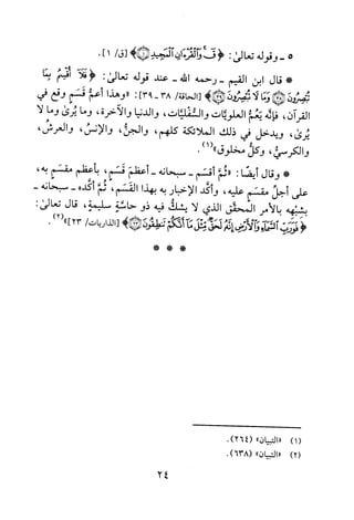5-‫وقوله‬‫تعا‬‫لى‬:<‫ق!و‬‫لقرة‬‫ان‬‫المجيد‬)!/‫أق‬1].
*‫قال‬‫ابن‬‫القيم‬‫-رحمه‬‫الله‬-‫عند‬‫قوله‬‫تعالى‬:‫<فلآ‬‫اقت!م‬‫بما‬
‫ئتصووبئ‬‫!وما‬‫لا‬‫ئب!ون‬)!‫أ‬/‫الحاقة‬:]93-38"‫وهذا‬‫أعئم‬‫قسم‬‫وقع‬‫في‬
‫القرآن‬،‫فاده‬‫يعم‬‫العلويات‬‫والشفليات‬،‫والدنيا‬‫والآخرة‬،‫وما‬‫يرى‬‫وما‬‫لا‬
‫يرى‬،‫ويدخل‬‫في‬‫ذلك‬‫الملائكة‬‫كلهم‬،‫والجن‬،‫والانس‬،‫والعرش‬،
‫والكرسي‬،‫وكل‬‫مخلوق‬1(").
*‫وقال‬‫ايضا‬:‫"ثئم‬‫أقسم‬-‫سبحانه‬-‫اعظم‬‫قسم‬،‫باعظم‬‫مقسم‬،‫به‬
‫على‬‫اجل‬‫مقسم‬‫عليه‬،‫واكد‬‫الاخبار‬‫به‬‫بهذا‬‫القسم‬،‫ثم‬‫اكده‬--‫سبحانه‬
‫بشبهه‬‫بالامر‬‫المحقق‬‫الذي‬‫لا‬‫يشك‬‫فيه‬‫ذو‬‫حاسة‬‫سليمة‬،‫قال‬:‫تعالى‬
<‫فورب‬‫ا‬‫لشما‬‫وا‬‫لأرض‬-‫إنه‬‫لحق‬‫مثل‬‫ما‬‫أدبهم‬‫شطقون‬)!‫أ‬‫الذاريات‬/23"])2(.
**"
)1(
)2(
‫"التبيان‬"(462).
"‫التبيان‬"638().
24
 