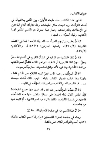 ‫عنوان‬‫اكتاب‬:
‫اشتهر‬‫هذا‬‫الكتاب‬‫-منذ‬‫طبعته‬‫الأولى‬-‫بين‬‫الناس‬‫ب"التبيان‬‫في‬
‫أقسام‬‫القران‬"،‫وبه‬‫تتابعت‬‫سائر‬‫الطبعات‬،‫وكذا‬‫تناولته‬‫أقلام‬‫الباحثين‬
‫في‬‫الاحالاب‬‫والدراسات‬،‫وصار‬‫هذا‬‫العنوان‬‫هو‬‫الاسم‬‫العلمي‬‫لهذا‬
‫الكتاب‬،‫ولهذا‬‫أسبابه‬...:‫فمنها‬
)1‫أن‬‫بعض‬‫من‬‫ترجم‬‫للمولف‬‫سماه‬‫بهذا‬‫الاسم‬‫؛‬‫كما‬‫في‬‫"كشف‬
‫الظنون‬"،)1/341(‫و"هدية‬‫العارفين‬"،)2/158("‫و"الأعلام‬
.)6/56(
)2‫أن‬‫لفط‬"‫القسم‬"‫هو‬‫الوارد‬‫في‬‫القران‬‫الكريم‬‫في‬‫أقسام‬‫الله‬-‫عز‬
‫وجل‬-‫دون‬‫لفط‬‫"اليمين‬"‫أو‬"‫الحلف‬"‫ونحو‬‫ذلك‬،‫فاشتق‬‫اسم‬‫الكتاب‬
‫من‬‫لفط‬"‫القسم‬"‫دون‬‫غيره‬‫لانه‬‫موافق‬‫لمضمونه‬،‫مقارب‬.‫لمرسومه‬
)3‫أن‬‫المولف‬‫-رحمه‬‫الله‬-‫خمق‬‫كتابه‬‫للكلام‬‫عن‬‫القسم‬،‫فقط‬
‫ولهذا‬‫يبدأ‬‫غالب‬‫فصول‬‫الكتاب‬‫بقوله‬:‫"ومن‬‫ذلك‬‫قسمه‬‫سبحانه‬
‫ب‬..."،‫فانتزعوا‬‫اسم‬‫الكتاب‬‫من‬‫تصرفات‬‫المولف‬‫في‬‫ثناياه‬.
)4‫أن‬‫مقذمة‬‫المولف‬-‫رحمه‬‫الله‬-‫قد‬‫حلت‬‫منها‬‫جميع‬‫الطبعات‬!
‫فإن‬‫الناشر‬‫الاول‬‫لعله‬‫اعتمد.على‬‫نسخة‬‫سقطت‬‫منها‬‫هذه‬،‫المقدمة‬
‫فاجتهد‬‫في‬‫تسمية‬‫الكتاب‬،‫فكان‬‫ما‬‫تراه‬‫من‬‫اسم‬‫الشهرة‬،‫ثم‬‫تابعه‬‫عليه‬
‫من‬‫جاء‬‫بعده‬.
)5‫أن‬‫هذا‬‫الاسم‬‫جاء‬‫في‬‫صفحة‬‫العنوان‬‫للنسخة‬)‫(ز‬.
‫وجاء‬‫في‬‫صفحة‬‫العنوان‬‫للنسختين‬)‫(ح‬)‫و(م‬‫اسم‬‫الكتاب‬‫هكذا‬:3
‫(كتاب‬‫أقسام‬‫القران‬‫والكلام‬‫على‬)‫ذلك‬.
92
 