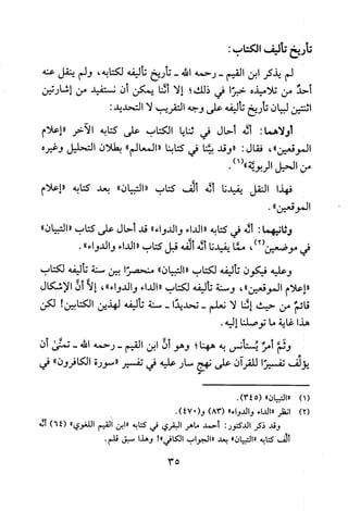 ‫تأريخ‬‫تأليف‬‫الكتاب‬:
‫لم‬‫يذكر‬‫ابن‬‫القيم‬-‫رحمه‬‫الله‬-‫تاريخ‬‫تاليفه‬‫لكتابه‬،‫ولم‬‫ينقل‬‫عنه‬
‫أحد‬‫من‬‫تلاميذه‬‫خبرا‬‫في‬‫ذلك‬‫؟‬‫إلا‬‫شا‬‫يمكن‬‫أن‬‫نستفيد‬‫من‬‫إشارتين‬
‫اثنتين‬‫لبيان‬‫تاريخ‬‫تأليفه‬‫على‬‫وجه‬‫التقريب‬‫لا‬:‫التحديد‬
:‫أولاهما‬‫أله‬‫أحال‬‫في‬‫ثنايا‬‫الكتاب‬‫على‬‫كتابه‬‫الاخر‬‫"إعلام‬
‫الموقعين‬"،‫فقال‬:‫"وقد‬‫بينا‬‫في‬‫كتابنا‬‫"المعالم‬"‫بطلان‬‫التحليل‬‫وغيره‬
‫من‬‫الحيل‬‫الربويه‬)1(".
‫فهذا‬‫النقل‬‫يفيدنا‬‫له‬‫ألف‬‫كتاب‬"‫"التبيان‬‫بعد‬‫كتابه‬‫"اعلام‬
‫الموقعين‬."
‫وثانيهما‬:‫أله‬‫في‬‫كتابه‬"‫الداء‬"‫والدواء‬‫قد‬‫أحال‬‫على‬‫كتاب‬"‫التبيان‬"
)2(
‫لمحي‬‫موضعين‬،‫مما‬‫يفيدنا‬‫له‬‫ألفه‬‫قبل‬‫كتاب‬"‫الداء‬"‫والدواء‬.
‫وعليه‬‫فيكون‬‫باليفه‬‫لكتاب‬‫"التبيان‬"‫منحصرا‬‫بين‬‫سنة‬‫تاليفه‬‫لكتاب‬
"‫اعلام‬‫الموقعين‬"،‫وسنة‬‫تاليفه‬‫لكتاب‬"‫الداء‬"‫والدواء‬،‫إلا‬‫أن‬‫الاشكال‬
‫قائم‬‫من‬‫حيث‬‫إشا‬‫لا‬‫نعلم‬-‫تحديدا‬-‫سنة‬‫باليفه‬‫لهذين‬‫الكتابين‬!‫لكن‬
‫هذا‬‫غاية‬‫ما‬‫توصلنا‬.‫إليه‬
‫وثم‬‫أمر‬‫يستانس‬‫به‬‫ههنا؛‬‫وهو‬‫أن‬‫ابن‬‫القيم‬-‫رحمه‬‫الله‬-‫تمنى‬‫أ‬‫ن‬
‫يؤلف‬‫تفسيرا‬‫للقران‬‫على‬‫نهج‬‫سار‬‫عليه‬‫في‬‫تفسير‬"‫سورة‬‫الكافرون‬"‫في‬
)1(
)2(
‫"التبيان‬"5()34.
‫انظر‬‫"الداء‬‫والدو‬"‫1ء‬)83((‫و‬047).
‫وقد‬‫ذكر‬‫الدكتور‬:‫أحمد‬‫ماهر‬‫البقري‬‫في‬‫كتابه‬‫"ابن‬‫القيم‬‫اللغوي‬")64(‫أنه‬
‫أثف‬‫كتابه‬"‫"التبيان‬‫بعد‬‫"الجو‬1‫ب‬‫الكافي‬!"‫وهذا‬‫سبق‬.‫قلم‬
35
 