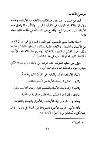 ‫مو!وع‬‫الكتاب‬:
‫أنشأ‬‫ابن‬‫القيم‬-‫رحمه‬‫الله‬-‫هذا‬‫الكتاب‬‫للكلام‬‫عن‬‫الايمان‬،‫وخصه‬
‫بالايمان‬‫والأقسام‬‫الواردة‬‫في‬‫القرآن‬‫الكريم‬،‫وتكلم‬‫عما‬‫يلحق‬‫هذه‬
‫الايمان‬‫من‬‫لواحق‬‫وتوابع‬،‫وأفصح‬‫عن‬‫ذلك‬‫كله‬‫في‬‫مقذمة‬‫كتابه‬‫حيث‬
‫قال‬:
‫"فهذا‬!‫كتال‬‫صغير‬‫الحجم‬،‫كبير‬‫النفع‬،‫فيما‬‫وقع‬‫في‬‫القرآن‬‫العزيز‬
‫من‬‫الايمان‬‫والأقسام‬،‫والكلام‬‫عليها‬،‫يمينا‬‫وارتباطها‬‫بالمقسم‬،‫عليه‬
‫وذكر‬‫أجوبة‬‫القسم‬‫المذكورة‬‫والمقدرة‬،‫وأسرار‬‫هذه‬‫الاقسام‬،‫فان‬‫لها‬
‫شأنا‬‫عظيما‬‫يعرفه‬‫الواقف‬‫عليه‬‫في‬‫هذا‬‫الكتاب‬)1(".
‫فتبئن‬‫من‬‫خطبة‬‫المؤلف‬‫هذه‬‫غرضه‬‫من‬‫تاليفه‬،‫وموضوعه‬‫الذي‬
‫سيدور‬‫حوله‬‫ويتحذش‬‫عنه‬،‫وهو‬‫عدة‬:‫مور‬
‫اؤلها‬:‫الايمان‬‫والاقسام‬‫الواردة‬‫في‬‫القرآن‬‫الكريم‬.‫خاصة‬
‫وثانيها‬:‫تحقيق‬‫كون‬‫هذه‬‫الايمان‬‫والاقسام‬.‫كذلك‬
‫وثالتها‬:‫ارتباط‬‫هذه‬‫الايمان‬‫بالمقسم‬‫عليه‬،‫وبيان‬‫التناسب‬.‫بينها‬
‫ور‬1‫بعها‬:‫ذكر‬‫أجوبة‬‫القسم‬‫سواء‬‫كانت‬‫مذكورة‬‫و‬.‫مقذرة‬
‫وخامسها‬:‫ما‬‫يتعلق‬‫بهذه‬‫الأيمان‬‫من‬‫الأسرار‬‫والحكم‬‫والغايات‬.
‫فأفا‬‫الامور‬‫الاربعة‬‫الاخيرة‬‫فاستوقاها‬‫الى‬‫الغاية‬‫بل‬‫و‬‫ربى‬،‫وأتى‬
‫فيها‬‫بكل‬‫ما‬‫يستملح‬‫بل‬‫وأحلى‬،‫فأفاد‬‫و‬.‫جاد‬
.)3/‫(1)(ص‬
37
 