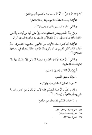 ‫كلام‬‫الله‬‫عز‬‫وجل‬،‫و‬‫ن‬‫الله‬-‫سبحانه‬-‫يقسم‬‫بأمرين‬:‫اثنين‬
‫الأول‬:‫بنفسه‬‫المقدسة‬‫الموصوفة‬‫بصفاته‬.‫العليا‬
‫والثاني‬:‫باياته‬‫المستلزمة‬‫لذاته‬‫وصفاته‬)1(.
‫وقرر‬‫بأن‬‫القسم‬‫ببعض‬‫المخلوقات‬‫دليل‬‫على‬‫ألها‬‫من‬‫اياته‬،‫و‬‫ن‬‫في‬
‫ذلك‬‫إشادة‬‫بها‬‫وتنويها‬،‫وإذا‬‫كان‬‫الامر‬‫كذلك‬‫فلابد‬‫أن‬‫يتعلق‬‫بها‬‫أمر‬‫ن‬:
‫الأول‬:‫ان‬‫تكون‬‫هذه‬‫الايات‬‫من‬‫الامور‬‫المشهودة‬‫الظاهرة‬،‫فان‬
"‫ايات‬‫الرب‬‫التي‬‫يقسم‬‫بها‬‫لا‬‫تكون‬‫إلا‬‫ظاهرة‬‫جلية‬‫يشترك‬‫في‬‫معرفتها‬
‫الخلائق‬)2(".
‫والثاني‬:‫أن‬‫هذه‬‫الايات‬‫الظاهرة‬‫الجلية‬‫لا‬‫تأتي‬‫إلا‬‫مقسما‬‫بها‬‫ولا‬
‫تكون‬‫مقسما‬.‫عليها‬
‫ثم‬‫بين‬‫أن‬‫للقسم‬‫إحدى‬:‫فائدتين‬
1-‫إما‬‫تحقيق‬.‫القسم‬
2-‫وإما‬‫تحقيق‬‫المقسم‬‫عليه‬‫وتوكيده‬.
‫وقرر‬-‫أيضا‬-‫ان‬‫هذا‬‫المقسم‬‫عليه‬‫لابد‬‫ان‬‫يكون‬‫من‬‫الامور‬‫الغائبة‬
‫التي‬‫يطالب‬‫العبد‬‫بالايمان‬)3(‫بها‬.
‫و‬‫ما‬‫جواب‬‫القسم‬‫فلا‬‫يخلو‬‫من‬:‫حالتين‬
)1(
)2(
)3(
.)27،021-5،26/‫(ص‬
/‫(ص‬5187،،.)225
.)5،225/‫(ص‬
04
 