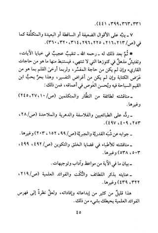 ،331،363،99314.)4
7-‫ينبه‬‫على‬‫الاقوال‬‫الضعيفة‬‫أو‬‫الساقطة‬‫أو‬‫البعيدة‬‫والمتكلفة‬‫كما‬
‫فبم‬213/‫(ص‬،216،،225692،،3140،32.)036
*‫ثئم‬‫بعد‬‫ذلك‬‫له‬‫-رحمه‬‫الله‬-‫تنقيب‬‫عجيب‬‫في‬‫خبايا‬،‫الايات‬
!‫وتفتيش‬‫مذهل‬‫في‬‫كنوزها‬‫التي‬‫لا‬‫تنتهي‬،‫فيستنبط‬‫منها‬‫ما‬‫هو‬‫من‬‫حاجات‬
‫القاريء‬‫وان‬‫لم‬‫يكن‬‫من‬‫حاجة‬،‫المفسر‬‫ولربما‬‫أرخى‬‫القلم‬‫بما‬‫هو‬‫من‬
‫عرض‬‫الكتابة‬‫وان‬‫لم‬‫يكن‬‫من‬‫أغراض‬،‫التفسير‬‫وهذا‬‫بحر‬‫يحب‬‫ابن‬
‫القيم‬‫السباحة‬‫فيه‬‫ويحسن‬‫الغوص‬‫في‬‫أعماقه‬،‫فمن‬:‫ذلك‬
‫-مناقشته‬‫لطائفة‬‫من‬‫النظار‬‫والمتكلمين‬)01،27،245/‫(ص‬
.‫وغيرها‬
-‫رذه‬‫على‬‫الطبائعيين‬‫والفلاسفة‬‫والدهرية‬‫والملاحدة‬،28/‫(ص‬
،253904،.)794
-‫جوابه‬‫عن‬‫شبه‬‫القدرية‬‫والجبرتة‬/‫(ص‬99،521،30)2.‫وغيرها‬
‫-مناقشته‬‫للأطباء‬‫في‬‫قضايا‬‫الخلق‬‫والتكوين‬/‫(ص‬294،،994
305،)538.‫وغيرها‬
-‫بيان‬‫ما‬‫في‬‫الاية‬‫من‬‫مواعط‬‫واداب‬‫وتوجيهات‬.
‫-عنايته‬‫بذكر‬‫اللطائف‬‫والئكت‬‫والفوائد‬‫العلمية‬،921/‫(ص‬
،322)943.‫وغيرها‬
‫هذا‬‫قليل‬‫من‬‫كثير‬‫من‬‫إبداعاته‬‫وافاداته‬،‫ولعل‬‫نظرة‬‫إلى‬‫فهرس‬
‫الفوائد‬‫العلمية‬‫يحيطك‬‫بشيء‬‫من‬.‫ذلك‬
45
 