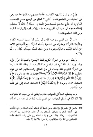 ‫وئم‬‫أمور‬‫تبرز‬‫لقارىء‬‫الكتاب‬‫؛‬‫عدها‬‫بعضهم‬‫من‬‫المؤاخذات‬‫وهي‬
‫في‬‫الحقيقة‬‫من‬‫الملحوظات‬)1(‫التي‬‫لا‬‫تخلو‬‫من‬‫توجيه‬‫حسن‬‫للمنصف‬
‫القادح‬،‫أو‬‫نظرة‬‫سديدة‬‫للمستحسن‬‫المادح‬،‫وهذا‬‫أو‬‫ذاك‬‫لا‬‫يستطيع‬
‫إخفاء‬‫حاجته‬‫إلى‬‫صيد‬‫ابن‬‫القيم‬‫رحمه‬‫الله‬،‫والا‬‫ما‬‫قصد‬‫إلى‬‫فرا‬‫ءة‬،‫كتابه‬
‫ومن‬‫تلك‬‫الملحوظات‬:
-1‫ان‬‫ابن‬‫القيم‬‫-رحمه‬‫الله‬-‫لم‬‫يبين‬‫لنا‬‫سبب‬‫تسميته‬‫لكتابه‬
"‫ب‬‫أيمان‬‫القران‬"‫وعدوله‬‫عن‬‫التسمية‬‫بأقسام‬‫القران‬،‫مع‬‫أئه‬‫يفتتح‬‫كلامه‬
‫عن‬‫ايات‬‫القسم‬-‫غالبا‬-‫بقوله‬:‫ومن‬‫ذلك‬‫قسمه‬‫سبحانه‬‫بكذا‬...‫ثم‬
‫يذكره‬.
‫و‬‫يضا‬‫؛‬‫لم‬‫يرد‬‫في‬‫القران‬‫الكريم‬‫لفظ‬"‫اليمين‬")‫بالنسبة‬‫لله‬‫عز‬،‫وجل‬
‫والما‬‫ورد‬‫لفظ‬"‫القسم‬"‫كما‬‫تراه‬‫في‬‫هذا‬‫الكتاب‬‫مشروحا‬،‫أما‬"‫"اليمين‬
‫في‬‫القران‬‫الكريم‬‫فقد‬‫جاءت‬‫فى‬‫حق‬‫الخلق‬‫واستعمالهم‬‫كما‬‫في‬‫قوله‬
‫تعالى‬:<‫ولا‬‫تخعلو‬‫لله‬‫عىضة‬‫لائمئحم‬‫)[البقرة‬/]224،‫وقوله‬:!‫لا‬
‫يؤاضذبهئم‬‫الله‬‫باللغو‬‫فى‬‫أتمنكغ‬)/‫[البقرة‬]225‫وقوله‬:<‫واحف!وا‬)‫ايمتكغ‬
/‫[المائدة‬،]98‫وقوله‬:<‫بما‬‫عقدتم‬‫الأيمن‬)/‫[المائدة‬،]98‫إلى‬‫يخر‬‫ذلك‬
‫من‬‫الايات‬.
‫وقد‬‫يستطيع‬‫المتامل‬‫الجواب‬‫عنه‬‫بما‬‫يظهر‬‫له‬‫من‬‫مليح‬‫الاستنباط‬،
‫إلا‬‫أشا‬‫كنا‬‫في‬‫شوق‬‫لجواب‬‫ابن‬‫القيم‬‫نفسه‬‫لما‬‫عرف‬‫عنه‬‫من‬،‫الدقة‬
)1(‫وليس‬‫كل‬‫ملحوظة‬‫مؤ‬‫خذة‬،‫ومن‬‫الخطأ‬‫أن‬‫نحاكم‬‫عرف‬‫المتقدمين‬‫في‬‫التاليف‬
‫إلى‬‫عرفنا‬‫لمشوب‬‫بطرائق‬‫المستشرقين‬‫أو‬‫تنظير‬‫الخاملين‬‫من‬‫أصحاب‬
‫ا!اديميات‬،‫وهذا‬‫-والله‬-‫من‬‫جنايات‬‫المعاصرين‬‫على‬‫تراث‬‫لائمة‬،‫فكان‬
‫القصاص‬‫في‬‫قلة‬‫بركة‬‫مؤلفاتهم‬،‫ولا‬‫حول‬‫ولا‬‫قوة‬‫إلا‬.‫بالله‬
46
 