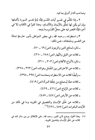 ‫وصاحب‬‫الدار‬‫أدرى‬‫بما‬.‫فيه‬
2-‫إذا‬‫تكلم‬‫في‬‫تفسير‬‫ايات‬‫القسم‬‫فاله‬‫ي!م‬‫تفسير‬‫السورة‬‫بأكملها‬
‫وان‬‫لم‬‫يكن‬‫لها‬‫تعلق‬‫بالايمان‬‫والاقسام‬،‫وهذا‬‫كثير‬‫في‬‫الكتاب‬‫إلا‬‫في‬
‫اخره‬‫فاله‬‫اقتصر‬‫فيه‬‫على‬‫محل‬‫القسم‬‫وما‬.‫يتبعه‬
-3‫استطراده‬-‫رحمه‬‫الله‬-‫في‬‫بعض‬‫المواطن‬‫بأمور‬‫خارجة‬‫تماما‬
‫عن‬‫التفسير‬‫وملحقاته‬،‫فمن‬:‫ذلك‬
-‫ذكره‬‫لمنافع‬‫التين‬‫والزيتون‬/‫(ص‬96-)07.
-‫كلامه‬‫عن‬‫الليل‬‫والئهار‬/‫(ص‬255-0)26.
-‫ذكره‬‫لانواع‬‫الاقلام‬/‫(ص‬303-0)31.
-‫كلامه‬‫عن‬‫الاعتراض‬‫بين‬‫الجمل‬‫وفوائده‬/‫(ص‬323-)328.
-‫وأيضا‬‫كلامه‬‫عن‬‫الاستطراد‬‫ومحاسنه‬/‫(ص‬793-)893.
-‫كلامه‬‫عما‬‫يستملح‬‫من‬‫خلقة‬‫المرأة‬/‫(ص‬91)4.
-‫كلامه‬‫عن‬‫الزياح‬/‫(ص‬426-942).
-‫كلامه‬‫عن‬‫الارض‬/‫(ص‬474-457).
‫-كلامه‬‫عن‬‫خلق‬‫الانسان‬‫والتفصيل‬‫في‬‫تكوينه‬‫وما‬‫في‬‫ذلك‬‫من‬
‫الايات‬‫الباهرات‬/‫(ص‬574-1()626).
)1(‫وهذا‬‫أطول‬‫موضع‬‫لابن‬‫القيم‬-‫رحمه‬‫الله‬-‫على‬‫الاطلاق‬‫من‬‫بين‬‫سائر‬‫كتبه‬‫في‬
‫كلامه‬‫عن‬‫خلق‬‫الإنسان‬‫وتفاصيل‬.‫تكوينه‬
47
 