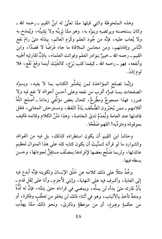 ‫وهذه‬‫الملحوظة‬‫والتي‬‫قبلها‬‫مما‬‫تعنى‬‫له‬‫ابن‬‫القيم‬‫-رحمه‬-‫الله‬
‫وكان‬‫يستحسنه‬‫ويرتضيه‬‫وينوه‬‫به‬،‫وهو‬‫مما‬‫يزينه‬‫ولا‬‫يشينه‬،‫ويمدح‬‫به‬
‫ولا‬‫يعاب‬‫عليه‬،‫فاله‬‫من‬‫جود‬‫العلم‬‫وكرم‬‫العالم‬،‫يبذله‬‫متى‬‫رام‬‫نفع‬
‫الناس‬‫وإفادتهم‬،‫ومن‬‫محاسن‬‫الملاقاة‬‫ما‬‫جاء‬‫عرضا‬‫لا‬،‫قصدا‬‫وابن‬
‫القيم‬-‫رحمه‬‫الله‬-‫خبير‬‫بنوادر‬‫العلم‬‫وفوائت‬‫العلماء‬،‫باذل‬‫لقارئيه‬‫أطيبه‬
‫و‬‫نفعه‬،‫فهو‬-‫رحمه‬‫الله‬-‫كيفما‬‫كتب‬‫برع‬،‫كالغيث‬‫أينما‬‫وقع‬‫نفع‬،‫فلا‬
‫لوم‬‫إذن‬.
‫والما‬‫تصلح‬‫المؤاخذة‬‫لمن‬‫يحشو‬‫الكتاب‬‫بما‬‫لا‬،‫يفيد‬‫ويسود‬
‫الصفحات‬‫بما‬‫ضره‬‫أقرب‬‫من‬‫نفعه‬‫وعلى‬‫أحسن‬‫أحواله‬‫لا‬‫نفع‬‫فيه‬‫ولا‬
،‫ضرر‬‫فهذا‬‫ممجوج‬‫ومطرح‬،‫كحال‬‫بعض‬‫مؤلفي‬‫زماننا‬-‫أصلح‬‫الله‬
‫أقلامهم‬-‫ممن‬‫يحبرون‬‫الصحف‬‫بناد‬‫اللفظ‬،‫ومستوح!ش‬‫المعاني‬،‫فتقل‬
‫فائدتها‬‫عند‬‫العامة‬‫وتعدم‬‫لدند‬‫الخاصة‬،‫وهذا‬‫متن‬‫الكلام‬‫وقائمه‬‫فكيف‬
‫بموقوذه‬‫ومترديه‬!‫اللهم‬‫صفحاه‬
‫وحاشا‬‫ابن‬‫القيم‬‫أن‬‫يكون‬‫استطراده‬‫كذلك‬،‫بل‬‫فيه‬‫من‬‫الفوائد‬
‫والشوارد‬‫ما‬‫لو‬‫قرأته‬‫لتمنيت‬‫أن‬‫يكون‬‫كتابه‬‫كله‬‫على‬‫هذا‬‫المنوال‬‫لعظيم‬
‫عائدتها‬،‫ولربما‬‫صلح‬‫بعضها‬‫لافرا‬‫دها‬‫بمصنف‬‫مستقل‬‫لجودتها‬،‫وحسن‬
‫بسطه‬.‫فيها‬
‫وخذ‬‫مثلا‬‫على‬‫ذلك‬‫كلامه‬‫عن‬‫خلق‬‫الانسان‬‫وتكوينه‬‫فاله‬‫ابدع‬‫فيه‬
‫إلى‬‫الغاية‬،‫وأشرف‬‫فيه‬‫على‬‫النهاية‬،‫وانني‬‫لاجزم‬-‫وأنا‬‫على‬‫ثقل‬‫قدم‬-
‫بأن‬‫قارئه‬‫متى‬‫بدأه‬‫لن‬‫يمله‬،‫ويمضي‬‫في‬‫قراءته‬‫حتى‬‫يتمه‬،‫فإن‬‫له‬‫لذة‬
‫ومتعة‬‫تأخذ‬‫بالالباب‬،‫وهو‬‫في‬‫اثناء‬‫ذلك‬‫لن‬‫يخلو‬‫من‬‫تعجب‬‫وفكرة‬،‫ا‬‫و‬
‫من‬‫حكمة‬‫وعبرة‬،‫او‬‫من‬‫موعظة‬‫وذكرى‬،‫ونحو‬‫ذلك‬‫مما‬‫يهذب‬
48
 