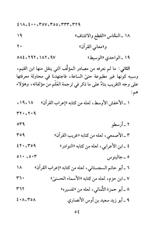 ،932،333،355،35700418،4
18-‫النحاس‬"‫القطع‬‫والائتناف‬"91
"‫و‬‫معاني‬‫القران‬"02
91-‫ا‬‫لواحدند‬"‫الوسيط‬"79،821،292،584
‫الثاني‬:‫ما‬‫لم‬‫نعرفه‬‫من‬‫مصادر‬‫المؤلف‬‫التي‬‫ينقل‬‫منها‬‫ابن‬،‫القيم‬
‫وسببه‬‫كونها‬‫غير‬‫مطبوعة‬‫حتى‬‫الساعة‬،‫فاجتهدنا‬‫قي‬‫محاولة‬‫معرفتها‬
‫على‬‫وجه‬‫التقريب‬‫بناء‬‫على‬‫ما‬‫ذكر‬‫في‬‫ترجمة‬‫العلم‬‫من‬‫مؤلفاته‬،‫وهؤلاء‬
:‫هم‬
1-‫الاخفش‬‫الاوسط‬،‫لعله‬‫من‬‫كتابه‬"‫إعراب‬‫القران‬"18،91،
902،032
2-‫أ‬‫رسطو‬935
3-‫الاصمعي‬،‫لعله‬‫من‬‫كتابه‬"‫غريب‬‫القرآن‬"935
4-‫ابن‬‫الاعرابي‬،‫لعله‬‫من‬‫كتابه‬"‫"النوادر‬935،024
5-‫جالينوس‬305،015
6-‫أبو‬‫حاتم‬‫السجستاني‬،‫لعله‬‫من‬‫كتابه‬‫"إعراب‬‫القرآن‬"81
7-‫ابن‬‫حزم‬،‫لعله‬‫من‬‫كتابه‬"‫الأسماء‬‫الحسنى‬"063
8-‫أبو‬‫حمزة‬‫الثمالي‬،‫لعله‬‫من‬"‫تفسيره‬")362
9-‫أبو‬‫زيد‬‫سعيد‬‫بن‬‫اوس‬‫الانصاري‬،358804
54
 
