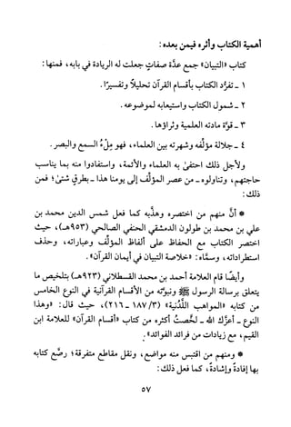 ‫اميه‬‫الكتاب‬‫وأثره‬‫فس‬‫بعده‬:
‫كتاب‬‫"التبيان‬"‫جمع‬‫عدة‬‫صفاب‬‫جعلت‬‫له‬‫الريادة‬‫في‬‫بابه‬،:‫فمنها‬
1-‫تفرد‬‫الكتاب‬‫بأقسام‬‫القران‬‫تحليلا‬‫وتفسيرا‬.
2-‫شمول‬‫الكتاب‬‫واستيعابه‬.‫لموضوعه‬
3-‫قوة‬‫مادته‬‫العلمية‬.‫وثراوها‬
4‫-جلالة‬‫مؤئفه‬‫وشهرته‬‫بين‬‫العلماء‬،‫فهو‬‫ملء‬‫السمع‬.‫والبصر‬
‫ولاجل‬‫ذلك‬‫احتفى‬‫به‬‫العلماء‬‫والائمة‬،‫واستفادوا‬‫منه‬‫بما‬‫يناسب‬
‫حاجتهم‬،‫وتناولوه‬-‫من‬‫عصر‬‫المؤلف‬‫إلى‬‫يومنا‬‫هذا‬-‫بطرقي‬‫شتى‬‫؛‬‫فمن‬
:‫ذلك‬
*‫أن‬‫منهم‬‫من‬‫اختصره‬‫وهذبه‬‫كما‬‫فعل‬‫شمس‬‫الدين‬‫محمد‬‫بن‬
‫علي‬‫بن‬‫محمد‬‫بن‬‫طولون‬‫الدمشقي‬‫الحنفي‬‫الصالحي‬539(،)‫هـ‬‫حيث‬
‫اختصر‬‫الكتاب‬‫مع‬‫الحفاظ‬‫على‬‫ألفاظ‬‫المؤلف‬‫وعباراته‬،‫وحذف‬
‫استطراداته‬،‫وسماه‬:"‫خلاصة‬‫التبيان‬‫في‬‫أيمان‬‫القران‬".
‫و‬‫يضا‬‫قام‬‫العلامة‬‫أحمد‬‫بن‬‫محمد‬‫القسطلاني‬239()‫هـ‬‫بتلخيص‬‫ما‬
‫يتعلق‬‫برسالة‬‫الرسول‬!‫ع!ي‬‫ونبوىله‬‫من‬‫الاقسام‬‫القرانية‬‫في‬‫النوع‬‫الخامس‬
‫من‬‫كتابه‬‫"المواهب‬‫اللدنية‬"3/187(،)216-‫حيث‬‫قال‬:‫"وهذا‬
‫النوع‬-‫أعزك‬‫الله‬-‫لخصت‬‫أكثره‬‫من‬‫كتاب‬"‫أقسام‬‫القران‬"‫للعلامة‬‫ابن‬
‫القيم‬،‫مع‬‫زيادات‬‫من‬‫فرائد‬"‫الفوائد‬:
*‫ومنهم‬‫من‬‫اقتبس‬‫منه‬‫مواضع‬،‫ونقل‬‫مقاطع‬‫متفرقة‬‫؛‬‫رصع‬‫كتابه‬
‫بها‬‫إفادة‬‫واشادة‬،‫كما‬‫فعل‬:‫ذلك‬
57
 