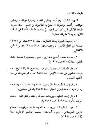 ‫طبعات‬‫الكتاب‬:
‫لشهرة‬‫الكتاب‬‫ومولفه‬،‫وعظيم‬‫نفعه‬،‫وغزارة‬‫فوائده‬،‫وجليل‬
‫عوائده‬،‫وأ!مية‬‫موضوعه‬=‫اعتنى‬‫به‬‫الطابعون‬‫من‬‫قديم‬،‫حيث‬‫ظهرت‬
‫طبعته‬‫الاولى‬‫قبل‬‫اكثر‬‫من‬‫قرن‬،‫ثم‬‫تتابعت‬‫طبعاته‬‫خاصة‬‫في‬‫الوقت‬
‫القريب‬،‫وهاك‬‫ما‬‫وقفت‬:‫عليه‬
‫أ‬-‫المطبعة‬‫الميرية‬‫بمكة‬‫المكرمة‬،‫سنة‬1321(،)‫هـ‬‫في‬)157(
‫صفحة‬‫من‬‫القطع‬،‫الكبير‬‫قام‬‫بتصحيحها‬:‫عبدالحميد‬‫الفردوسي‬‫المكي‬
.‫الافغاني‬
-2‫مطبعة‬‫محمد‬‫فندي‬‫حجازي‬،‫-مصر‬‫بتصحيح‬:‫محمد‬‫حامد‬
‫الفقي‬،‫سنة‬1352(3391-‫هـ‬.)‫م‬
-3‫دار‬‫الطباعة‬‫المحمدية‬،‫بالازهر‬‫بتصحبح‬‫فضيلة‬‫الشيخ‬:‫طه‬
‫يوسف‬‫شاهين‬‫من‬‫علماء‬،‫الازهر‬‫سنة‬1388(،)‫هـ‬‫ثم‬‫صورت‬‫في‬‫دار‬
‫الكتب‬،‫العلمية‬
4-‫المؤسسة‬‫السعيدية‬‫بالرياض‬،‫حققه‬‫وضبطه‬‫ونسقه‬‫وصححه‬
‫وعلق‬‫عليه‬:‫محمد‬‫زهري‬‫النجار‬،‫سنة‬9791(،)‫م‬‫في‬.‫مجلدين‬
5-‫دار‬‫احياء‬‫العلوم‬-‫بيروت‬،‫قدم‬‫له‬‫وحققه‬‫وعلق‬‫عليه‬:‫محمد‬
‫شريف‬‫سكر‬،‫سنة‬9(014-‫هـ‬8891)‫م‬.
6-‫موسسة‬‫الرسالة‬-‫بيروت‬،‫حققه‬‫وضبط‬‫نصه‬‫وفهرسه‬:‫عصام‬
‫فارس‬،‫الحرستاني‬‫وخرج‬‫أحاديثه‬:‫محمد‬‫إبراهيم‬‫الزغلي‬،‫سنة‬
1414(4991-‫هـ‬.)‫م‬
95
 