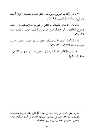 7-‫دار‬‫الكتاب‬‫العربي‬-‫بيروت‬،‫علق‬‫عليه‬‫وصححه‬:‫فواز‬‫أحمد‬
‫زمرلي‬،‫سنة‬5(141‫هـ‬-4991‫م‬).
-8‫دار‬‫الايمان‬‫للطباعة‬‫والنشر‬‫والتوزيع‬‫-الاسكندرية‬،‫حققه‬
‫وخرج‬‫أحاديثه‬:‫أبو‬‫عبدالرحمن‬‫عادل‬‫بن‬‫أحمد‬‫حامد‬،‫محمد‬‫سنة‬
2002(.)‫م‬
9-‫المكتبة‬‫العصرية‬،‫-صيدا‬‫اعتنى‬‫به‬‫وراجعه‬:‫محمد‬‫حسين‬
‫عرب‬،‫سنة‬1424(3002-‫هـ‬.)‫م‬
01-‫بيت‬‫الافكار‬‫الدولية‬-‫لبنان‬،‫اعتنى‬‫به‬:‫أبو‬‫صهيب‬،‫الكرمي‬
‫سنة‬4002(.)‫م‬
*‫وقد‬‫حقق‬‫الكتاب‬‫في‬‫رسالة‬‫ماجستير‬‫بجامعة‬‫أم‬‫القرى‬‫بكلية‬‫الشريعة‬‫والدراصات‬
‫الاسلامية‬‫سنة‬1422،‫هـ‬‫في‬‫مجلدين‬،‫بعنوان‬:‫"التبيان‬‫في‬‫أيمان‬‫القران‬،"‫دراسة‬
‫وتحقيق‬:‫حمزة‬‫بن‬‫محمد‬‫بن‬‫علي‬‫عسيري‬‫؛‬‫وفقه‬.‫الله‬
06
 