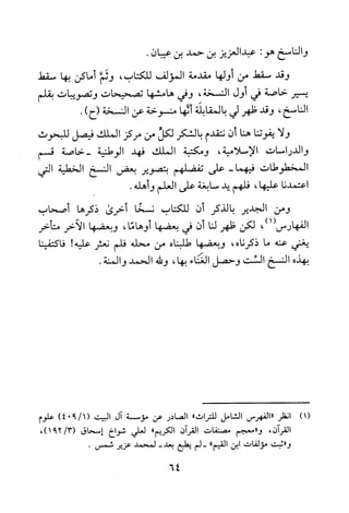 ‫والناسخ‬‫هو‬:‫عبدالعزيز‬‫بن‬‫حمد‬‫بن‬‫عيبان‬.
‫وقد‬‫سقط‬‫من‬‫أولها‬‫مقدمة‬‫المؤلف‬‫للكتاب‬،‫وثم‬‫أماكن‬‫بها‬‫سقط‬
‫يسير‬‫خاصة‬‫في‬‫أول‬‫النسخة‬،‫وفي‬‫هامشها‬‫تصحيحات‬‫وتصويبات‬‫بقلم‬
‫الناسخ‬،‫وقد‬‫ظهر‬‫لي‬‫بالمقابلة‬‫ألها‬‫منسوخة‬‫عن‬‫النسخة‬‫(ح‬).
‫ولا‬‫يفوتنا‬‫هنا‬‫أن‬‫نتقدم‬‫بالشكر‬‫لكل‬‫من‬‫مركز‬‫الملك‬‫فيصل‬‫للبحوث‬
‫والدراسات‬‫الاسلامية‬،‫ومكتبة‬‫الملك‬‫فهد‬‫الوطنية‬‫-خاصة‬‫قسم‬
‫المخطوطات‬-‫فيهما‬‫على‬‫تفضلهم‬‫بتصوير‬‫بعض‬‫النسخ‬‫الخطية‬‫التي‬
‫اعتمدنا‬‫عليها‬،‫فلهم‬‫يد‬‫سابغة‬‫على‬‫العلم‬‫و‬.‫هله‬
‫ومن‬‫الجدير‬‫بالذكر‬‫أن‬‫للكتاب‬‫نسخا‬‫أخرى‬‫ذكرها‬‫صحاب‬
‫الفهارس‬،)1(‫لكن‬‫ظهر‬‫لنا‬‫ن‬‫في‬‫بعضها‬،‫أوهاما‬‫وبعضها‬‫الآخر‬‫متأخر‬
‫يغني‬‫عنه‬‫ما‬‫ذكرناه‬،‫وبعضها‬‫طلبناه‬‫من‬‫محله‬‫فلم‬‫نعثر‬‫عليه‬!‫فاكتفينا‬
‫بهذه‬‫النسخ‬‫الست‬‫وحصل‬‫الغناء‬‫بها‬،‫ودله‬‫الحمد‬.‫والمنة‬
)1(‫انظر‬‫"الفهرس‬‫الشامل‬‫للتراث‬"‫الصادر‬‫عن‬‫مؤسسة‬‫ال‬‫البيت‬)1/904(‫علوم‬
‫القران‬،‫و"معجم‬‫مصنفات‬‫القران‬‫الكريم‬"‫لعلي‬‫شواخ‬‫إسحاق‬،)3/291(
‫و"ثبت‬‫مؤلفات‬‫ابن‬‫القيم‬"‫-لم‬‫يطبيع‬-‫بعد‬‫لمحمد‬‫عزير‬.‫شمس‬
64
 