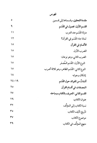 ‫فهرس‬
‫مقدمة‬‫التحقيق‬،‫وقسمناها‬‫إ‬‫لى‬‫قسمين‬
‫القسم‬‫الأول‬:‫فصول‬‫في‬‫القسم‬
‫منزلة‬‫القسم‬‫عند‬‫العرب‬
‫لماذا‬‫جاء‬‫القسم‬‫في‬‫القرآن‬‫؟‬
‫الأقسام‬‫في‬‫القرآن‬
‫الضرب‬‫الاول‬
‫الضرب‬‫الثا‬‫ني‬،‫وهو‬‫نوعان‬:
‫النوع‬‫الاول‬:‫القسم‬‫المضمر‬
‫النوع‬‫الثا‬‫ني‬:‫القسم‬،‫الظاهر‬‫وهو‬‫ثلاثة‬‫أضرب‬
‫إشكال‬‫وجوابه‬
‫أشتات‬‫من‬‫الفوائد‬‫حول‬‫القسم‬
‫ا‬‫لمصنفات‬‫في‬‫أقسام‬‫القرآن‬
‫القسم‬‫الثا‬‫ني‬:‫التعركف‬‫بالكتاب‬‫ومباحثه‬
‫عنوان‬‫الكتاب‬
‫نسبة‬‫الكتاب‬‫إ‬‫لى‬‫المؤلف‬
‫تأريخ‬‫تأليف‬‫الكتاب‬
‫موضوع‬‫الكتاب‬
‫منهج‬‫المؤلف‬‫في‬‫الكتاب‬
5
9
12
15
15
15
15
15
-91
18
27
92
32
35
37
93
 