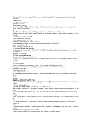 Outro exemplo é o verbo “esquecer”. Vamos ver o trecho da canção “As Canções que você Fez pra mim”, de
Roberto e
Erasmo Carlos:
“... Esqueceu de tanta coisa
que um dia me falou,
tanta coisa que somente
entre nós dois ficou...” É muito comum que se fale “esqueceu de tanta coisa”, mas quem esquece, esquece algo.
Quem se esquece, esquece-se
de
algo. Portanto, as formas corretas são: “Esqueceu tanta coisa.” “Esqueceu-se de tanta coisa.”
A mesma coisa vale para o verbo “lembrar”. Vamos ver um trecho da canção “Tempo Perdido”, gravada por Paulo
Ricardo:
“...Temos todo o tempo do mundo.
Todos os dias, antes de dormir,
lembro e esqueço como foi o dia,
sempre em frente, não temos tempo a perder...”
O uso está correto. Poderia ser também “Lembro-me e esqueço-me de como foi...”
Quem lembra, lembra algo.
Quem se lembra, lembra-se de algo.
COLOCAÇÃO PRONOMINAL
Discute-se na letra da música - “ EU SEI QUE VOU TE AMAR “( Tom Jobim e Vivícius de Moraes ) a melhor
colocação do
promome TE no trecho:
“Eu sei que vou te amar
Por toda minha vida eu vou te amar ...”
O correto seria que o pronome viesse após a conjunção integrante que, já que esta conjunção é palavra atrativa.
Ficaria :
Eu
sei que te vou amar.
A outra forma é colocar o pronome TE após o verbo . Ficaria : Eu sei que vou amar-te .
No entanto, o professor Pasquale acha que ficaria estranho Tom Jobim e Vinícius cantarem:
“Eu sei que te vou amar
Por toda a minha vida
Eu sei que vou amar-te ...” ,
Na colocação do pronome muitas vezes vale a eufonia apesar de a eufonia apesar de a norma culta nem sempre
abonar
essas
formas.
COLOCAÇÃO PRONOMINAL 2
Este assunto foi tratado mais de uma vez no programa: a colocação dos pronomes oblíquos átonos em relação aos
verbos.
Pronomes oblíquos átonos:
ME - TE - SE - LHE - LHES - O - A - OS - AS - NOS - VOS
Aqui no Brasil, muitas vezes o professor diz ao aluno: “Não é possível começar a frase com o pronome me”. E, se o
aluno
escreve na redação: “Me disseram que...”, leva uma bronca do professor, que não explica ao aluno de onde vem
essa
história.
O que acontece é que a língua portuguesa “oficial”, isto é, o português de Portugal, não aceita o pronome no início
da
frase.
Eles falam “Disseram-me...”. O problema é que essa colocação pronominal não tem nada a ver com a nossa
maneira de
falar,
a nossa sonoridade. Nós temos a nossa maneira de usar o pronome, e não há por que lutar contra isso. É como na
canção
“Vento Ventania”, do grupo Biquíni Cavadão:
“Vento, ventania, me leve para as bordas do céu, pois vou puxar as barbas de Deus.
 