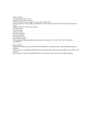 Vento, ventania,
me leve pra onde nasce a chuva,
pra lá de onde o vento faz a curva,
me deixe cavalgar nos seus desatinos, nas revoadas, redemoinhos...”
O mesmo grupo tem outra canção que também é um bom exemplo da nossa maneira de colocar os pronomes na
frase. A
canção é “Timidez”. “Toda vez que te olho,
crio um romance.
Te persigo mudo
todos os instantes.
Falo pouco, pois não
sou de dar indiretas.
Me arrependo do que
digo em frases incertas...”
Em português de Portugal isso não poderia ser assim. Precisaria ser “Leve-me”, “Deixe-me”, “Persigo-te”,
“Arrependome”
e
assim por diante.
É importante lembrar que a nossa forma de usar os pronomes, no começo da frase, está oficialmente errada. No
cotidiano,
com os amigos, na vida diária, podemos falar à nossa maneira. Mas numa prova de português, num vestibular, num
concurso,
devemos escrever o pronome sempre depois do verbo. Console-se, são coisas da nossa língua portuguesa...
 