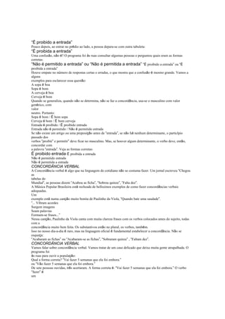 “É proibido a entrada”
Pouco depois, ao entrar no prédio ao lado, a pessoa depara-se com outra tabuleta:
“É proibida a entrada”
Uma confusão, não é? O programa foi às ruas consultar algumas pessoas e perguntou quais eram as formas
corretas:
“Não é permitido a entrada” ou “Não é permitida a entrada” “É proibido a entrada” ou “É
proibida a entrada”
Houve empate no número de respostas certas e erradas, o que mostra que a confusão é mesmo grande. Vamos a
alguns
exemplos para esclarecer essa questão:
A sopa é boa
Sopa é bom
A cerveja é boa
Cerveja é bom
Quando se generaliza, quando não se determina, não se faz a concordância, usa-se o masculino com valor
genérico, com
valor
neutro. Portanto:
Sopa é bom / É bom sopa
Cerveja é bom / É bom cerveja
Entrada é proibido / É proibido entrada
Entrada não é permitido / Não é permitido entrada
Se não existe um artigo ou uma preposição antes de “entrada”, se não há nenhum determinante, o particípio
passado dos
verbos “proibir” e permitir” deve ficar no masculino. Mas, se houver algum determinante, o verbo deve, então,
concordar com
a palavra “entrada”. Veja as formas corretas:
É proibido entrada É proibida a entrada
Não é permitido entrada
Não é permitida a entrada
CONCORDÂNCIA VERBAL
A Concordância verbal é algo que na linguagem do cotidiano não se costuma fazer. Um jornal escreveu “Chegou
as
tabelas do
Mundial”, as pessoas dizem “Acabou as ficha”, “Sobrou quinze”, “Falta dez”.
A Música Popular Brasileira está recheada de belíssimos exemplos de como fazer concordâncias verbais
adequadas.
Um
exemplo está numa canção muito bonita de Paulinho da Viola, “Quando bate uma saudade”.
“... Vibram acordes
Surgem imagens
Soam palavras
Formam-se frases...”
Nessa canção, Paulinho da Viola canta com muita clareza frases com os verbos colocados antes do sujeito, todas
com a
concordância muito bem feita. Os substantivos estão no plural, os verbos, também.
Isso no nosso dia-a-dia é raro, mas na linguagem oficial é fundamental estabelecer a concordância. Não se
esqueça:
“Acabaram as fichas” ou “Acabaram-se as fichas”, “Sobraram quinze” , “Faltam dez”.
CONCORDÂNCIA VERBAL
Vamos falar sobre concordância verbal. Vamos tratar de um caso delicado que deixa muita gente atrapalhada. O
programa foi
às ruas para ouvir a população:
Qual a forma correta? “Vai fazer 5 semanas que ela foi embora.”
ou “Vão fazer 5 semanas que ela foi embora.”
De sete pessoas ouvidas, três acertaram. A forma correta é: “Vai fazer 5 semanas que ela foi embora.” O verbo
“fazer” é
um
 