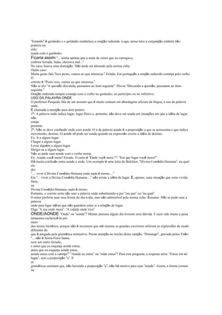 “Estando” é gerúndio e o gerúndio estabelece a oração reduzida. Logo, nessa letra a conjunção embora não
poderia ter
sido
usada com o gerúndio.
Ficaria assim “... sentia apenas que a mala de couro que eu carregava,
embora forrada, fedia, cheirava mal...”
No caso, houve uma distração. Não pode ser abonado pela norma culta.
Outro caso:
Muita gente fala “Isso posto, vamos ao que interessa.” Errado. Em português a oração reduzida começa pelo verbo.
O
correto é “Posto isso, vamos ao que interessa.”
Não se diz “A questão discutida, passamos ao item seguinte”. Diz-se “Discutida a questão, passamos ao item
seguinte.”
Oração reduzida sempre começa com o verbo no gerúndio, no particípio ou no infinitivo.
USO DA PALAVRA ONDE
O professor Pasquale fala de um assunto que é muito comum em abordagens oficiais da língua, o uso da palavra
onde.
É chamada a atenção para dois pontos:
1º- A palavra onde indica lugar, lugar físico e, portanto, não deve ser usada em situações em que a idéia de lugar
não
esteja
presente.
2º- Não se deve confundir onde com aonde. O a da palavra aonde é a preposição a que se acrescenta e que indica
movimento, destino. O aonde só pode ser usado quando na expressão existir a idéia de destino.
Ex: Ir a algum lugar.
Chegar a algum lugar.
Levar alguém a algum lugar.
Dirigir-se a algum lugar.
Não se pode usar aonde com o verbo morar.
Ex: Aonde você mora? Errado. O certo é “Onde você mora ?”/ “Em que lugar você mora?”
Há muita confusão entre aonde e onde. Um exemplo é uma letra de Belchior, “Divina Comédia Humana”, na qual
ele
diz:
“.... viver a Divina Comédia Humana onde nada é eterno....”
Em “... viver a Divina Comédia Humana ...” não existe a idéia de lugar. É, apenas, uma situação que seria vivida.
Nela,
na
Divina Comédia Humana, nada é eterno.
Portanto, o correto seria não usar a palavra onde substituindo-a por “em que” ou “na qual”.
O autor preferiu usar essa forma do dia-a-dia, mas não admissível pela norma culta. Resumo: Não se pode usar a
palavra
onde para ligar idéias que não guardem entre si a relação de lugar.
Diga “A rua onde mora”, “A cidade onde vive”
ONDE/AONDE “Onde” ou “aonde”? Muitas pessoas algum dia tiveram essa dúvida. E nem vale muito a pena
tentarmos esclarecê-la por
meio
dos textos literários, porque não é incomum que até mesmo os grandes escritores utilizem as expressões de modo
diferente do
que é pregado pela gramática normativa. Preste atenção no trecho desta canção, “Domingo”, gravada pelos Titãs:
“... não é Sexta-Feira Santa,
nem um outro feriado,
e antes que eu esqueça aonde estou,
antes que eu esqueça aonde estou,
aonde estou com a cabeça?” “Aonde eu estou” ou “onde estou”? Para esta pergunta, a resposta seria: “Estou em tal
lugar”, sem a preposição “a”. E
as
gramáticas ensinam que, não havendo a preposição “a”, não há motivo para usar “aonde”. Assim, a forma correta
na
 
