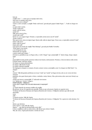 letra da
canção seria: “... e antes que eu esqueça onde estou,
antes que eu esqueça onde estou,
onde estou com a cabeça?”
Vamos a outro exemplo, a canção “Onde você mora”, gravada pelo grupo Cidade Negra: “... Você vai chegar em
casa,
eu quero abrir a porta.
Aonde você mora,
aonde você foi morar,
aonde foi?
Não quero estar de fora...
Aonde está você?”
Quem vai, vai a algum lugar. Portanto, a expressão correta nesse caso é “aonde”.
Aonde você foi?
Mas quem mora, mora em algum lugar. Quem está, está em algum lugar. Nesse caso, a expressão correta é “onde”:
Onde você mora?
Onde você foi morar?
Onde está você?
Veja agora este trecho da canção “Bete Balanço”, gravada pelo Barão Vermelho:
“Pode seguir a tua estrela,
o teu brinquedo de star,
fantasiando um segredo,
o ponto aonde quer chegar...”
Ensinam as gramáticas que, na língua culta, o verbo “chegar” rege a preposição “a”. Quem chega, chega a algum
lugar.
A
preposição é usada quando queremos indicar movimento, deslocamento. Portanto, a letra da música está correta:
O ponto aonde você quer chegar.
Eu chego ao cinema pontualmente.
Eu chego a São Paulo à noite.
Eu chego a Brasília amanhã.
Na linguagem coloquial, no entanto, é muito comum vermos construções como “eu cheguei em São Paulo”, “eu
cheguei
no
cinema”. Não há grandes problemas em trocar “onde” por “aonde” na língua do dia-a-dia ou em versos de letras
musicais
populares, dos quais fazem parte o ritmo, a melodia e outros fatores. Mas, pela norma culta, num texto formal, use
“aonde”
sempre que houver a preposição “a” indicando movimento:
ir a / dirigir-se a / levar a / chegar a
PONTUAÇÃO - VÍRGULA
Como usar a vírgula? Seu uso está relacionado à respiração?
Não.
A vírgula depende da estrutura sintática da oração.
Às pessoas, na rua, foi sugerida uma questão. Pediu-se que colocassem vírgulas no seguinte texto:
“O diretor de Recursos Humanos da Empresa Brasileira de Correios e Telégrafos declarou que não haverá
demissões
neste
mês.”
A maioria acertou. Não há vírgula.
“O diretor de Recursos Humanos da Empresa Brasileira de Correios e Telégrafos” é o sujeito do verbo declarar. Foi
ele,
o
diretor, que declarou.
Entre sujeito e verbo não há vírgula.
Depois, “ ...que não haverá demissões neste mês.”
Como a seqüência está na ordem direta, não há por que colocar vírgula.
Mas, às vezes, vírgula pode decidir o sentido do texto.
 