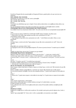 O professor Pasquale fala da sua participaão no Programa Jô Soares, quando pediu a ele que escrevesse um
telegrama.
Irás voltarás não morrerás
Dependendo do sentido que se quer dar, ocorre a pontuação.
Irás. Voltarás. Não morrerás.
Irás. Voltarás? Não. Morrerás.
Resumo.
No primeiro caso não há por que usar a vírgula. O texto está na ordem direta e em seqüências diretas não se usa
pontuação.
No caso do telegrama pontua-se de acordo com aquilo que se quer dizer. A pontuação decide o sentido.
PRONOME RELATIVO PRECEDIDO DE PREPOSIÇÃO
Esse módulo trata do uso do pronome relativo QUE . Em certos casos ele deve ser acompanhado da preposição EM
,
como
no caso da letra da música “GOSTAVA TANTO DE VOCÊ” (Edson Trindade). Tim Maia canta:
“...Pensei até em me mudar, lugar qualquer que não exista o pensamento em você ...”.
Leila Pinheiro corrige e canta:
“... lugar qualquer em que não exista o pensamento em você ...” Leila Pinheiro tem razão. Afinal,, se esse
pensamento
existe
em algum lugar, o correto seria dizer “lugar qualquer em que não exista o pensamento em você”. Trata-se do
emprego
da
preposição com o pronome relativo “que”.
Na linguagem do dia-a-dia essa preposição desaparece. É comum as pessoas dizerem “A empresa que eu trabalho”.
Se
eu
trabalho em algum lugar, deverei dizer “A empresa em que trabalho”.
PRONOME RELATIVO E REGÊNCIA
Há pouco tempo foi exibido na televisão um anúncio cujo texto dizia: “... a marca que o mundo confia.”
Acontece que, “quem confia, confia em”. Logo, o correto seria dizer: “... a marca em que o mundo confia.”
As pessoas falam “A rua que eu moro”, “Os países que eu fui”, “A comida que eu mais gosto”. O correto seria dizer
“A
rua em
que moro”, “Os países a que fui”, “A comida de que mais gosto”.
O problema também está presente em uma letra da dupla Roberto e Erasmo Carlos, “Emoções”.
“... são tantas já vividas são momentos que eu não me esqueci...”
Se eu me esqueci, eu me esqueci de
Quem esquece, esquece algo Quem se esquece, esquece-se de algo Logo, o correto seria “são momentos de que não
me esqueci.”
Pode-se, também, eliminar a preposição de e o pronome me. Ficaria “são momentos que eu não esqueci”
Em um jornal de grande circulação o texto de uma campanha afirmava: “A gente nunca esquece do aniversário de
um
amigo..”
O correto seria: “A gente nunca esquece o aniversário de um amigo” ou “A gente nunca se esquece do aniversário
de
um
amigo.”
Vale o mesmo esquema para o verbo lembrar.
Quem lembra, lembra algo Quem se lembra, lembra-se de algo Ex: Eu não lembro o seu nome.
Eu não me lembro do seu nome.
Como você pode notar, esses erros de regência são muito comuns. É necessário redobrar a atenção para não
cometê-los
mais.
REGÊNCIA VERBAL
Regência é a relação que se verifica entre as palavras. Por exemplo: quem gosta, gosta de alguma coisa. Assim, o
verbo
“gostar” rege a preposição “de”. Existe, entre o verbo e a preposição, um mecanismo, uma relação.
 
