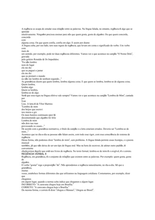 A regência se ocupa de estudar essa relação entre as palavras. Na língua falada, no entanto, regência é algo que se
aprende
intuitivamente. Ninguém precisou ensinar para nós que quem gosta, gosta de alguém. Ou que quem concorda,
concorda
com
alguma coisa. Ou que quem confia, confia em algo. E assim por diante.
A língua culta, por seu lado, tem suas regras de regência, que levam em conta o significado do verbo. Um verbo
com
mais de
um sentido, por exemplo, pode ter duas regências diferentes. Vamos ver o que acontece na canção “O Nome Dela”,
gravada
pelo goleiro Ronaldo & Os Impedidos:
“Eu não lembro
nem do lugar
ela me diz
que eu paguei o jantar
ela me diz
que eu prometi o mundo
eu não me lembro de nenhum segundo...”
As gramáticas dizem que quem lembra, lembra alguma coisa. E que quem se lembra, lembra-se de alguma coisa.
Quem lembra,
lembra algo
Quem se lembra,
lembra-se de algo.
Será que essa regra na língua efetiva vale sempre? Vamos ver o que acontece na canção “Lembra de Mim”, cantada
por
Ivan
Lins. A letra é de Vítor Martins:
“Lembra de mim
dos beijos que escrevi
nos muros a giz
Os mais bonitos continuam opor lá
documentando que alguém foi feliz
Lembra de mim
nós dois nas ruas
provocando os casais...”
De acordo com a gramática normativa, o título da canção e a letra estariam errados. Deveria ser “Lembra-se de
mim...”
Acontece que no dia-a-dia as pessoas não falam assim, com todo esse rigor, com essa consciência do sistema de
regência.
Dessa forma, nós podemos dizer “lembra de mim”, sem problema. A língua falada permite essas licenças, e a poesia
musical
também, já que não deixa de ser um tipo de língua oral. Mas na hora de escrever, de adotar outro padrão, é
conveniente
obedecermos àquilo que está nos livros de regência. No texto formal, lembra-se de mim é o exigível, é o correto.
REGÊNCIA VERBAL II
Regência, em gramática, é o conjunto de relações que existem entre as palavras. Por exemplo: quem gosta, gosta
de
alguém.
O verbo “gostar” rege a preposição “de”. Nós aprendemos a regência naturalmente, no dia-a-dia. Só que a
gramática,
muitas
vezes, estabelece formas diferentes das que utilizamos na linguagem cotidiana. Costumamos, por exemplo, dizer
que
chegamos
em algum lugar, quando a norma culta indica que chegamos a algum lugar.
INCORRETO: “A caravana chegou hoje em Brasília.”
CORRETO: “A caravana chegou hoje a Brasília.”
Da mesma forma, o correto é dizer “chegou a Manaus”, “chegou ao Brasil”.
 
