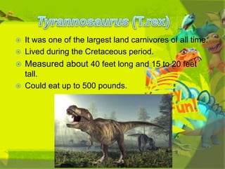 

It was one of the largest land carnivores of all time.
Lived during the Cretaceous period.



Measured about 40 feet long and 15 to 20 feet



tall.
Could eat up to 500 pounds.



 