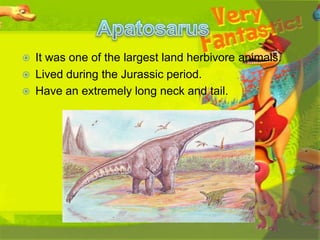 



It was one of the largest land herbivore animals.
Lived during the Jurassic period.
Have an extremely long neck and tail.

 